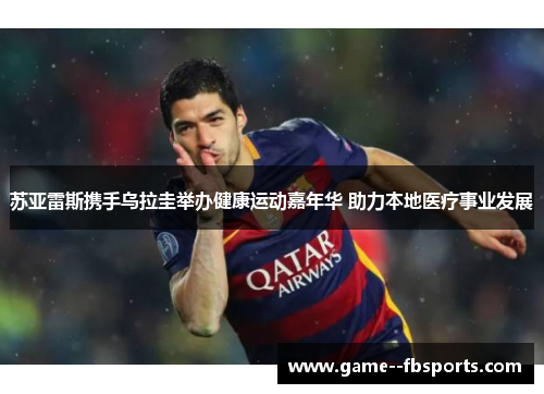 苏亚雷斯携手乌拉圭举办健康运动嘉年华 助力本地医疗事业发展