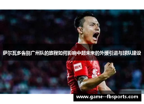 萨尔瓦多告别广州队的旅程如何影响中超未来的外援引进与球队建设 萨尔瓦多告别广州队的旅程如何影响中超未来的外援引进与球队建设