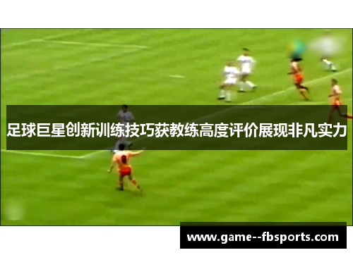 足球巨星创新训练技巧获教练高度评价展现非凡实力