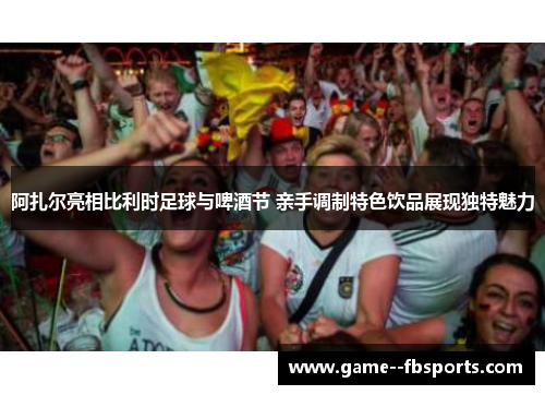 阿扎尔亮相比利时足球与啤酒节 亲手调制特色饮品展现独特魅力