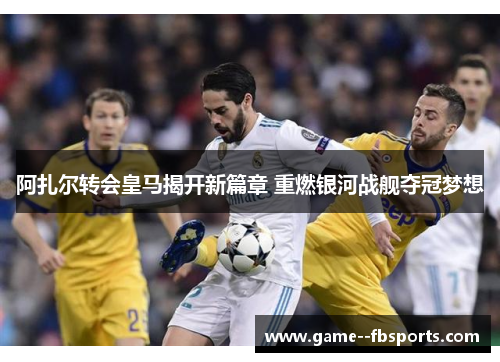 阿扎尔转会皇马揭开新篇章 重燃银河战舰夺冠梦想