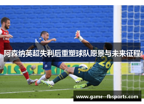 阿森纳英超失利后重塑球队愿景与未来征程