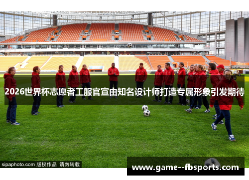 2026世界杯志愿者工服官宣由知名设计师打造专属形象引发期待 2026世界杯志愿者工服官宣由知名设计师打造专属形象引发期待